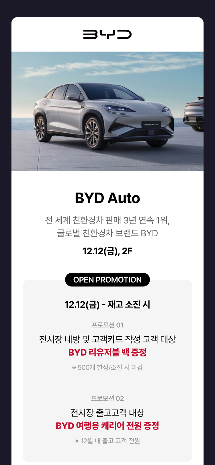 BYD Auto. 전 세계 친환경차 판매 3년 연속 1위, 글로벌 친황경차 브랜드 BYD. 12.12(금), 2F. OPEN PROMOTION. 12.12(금) - 재고 소진 시. 프로모션 01. 전시장 내방 및 고객카드 작성 고객 대상 BYD 리유저블 백 증정 ※ 500개 한정/소진 시 마감. 프로모션 02. 전시장 출고고객 대상 BYD 여행용 캐리어 전원 증정. ※ 12월 내 출고 고객 전원