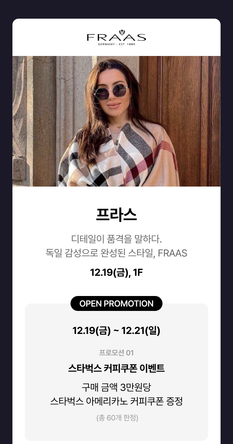 프라스 - 디테일이 품격을 말하다. 독일 감성으로 완성된 스타일, 12.19(금) 1F OPEN PROMOTION 12.19(금) ~ 12.21(일) 프로모션 01 스타벅스 커피쿠폰 이벤트 구매 금액 3만원당 스타벅스 아메리카노 커피쿠폰 증정 (총 60개 한정)