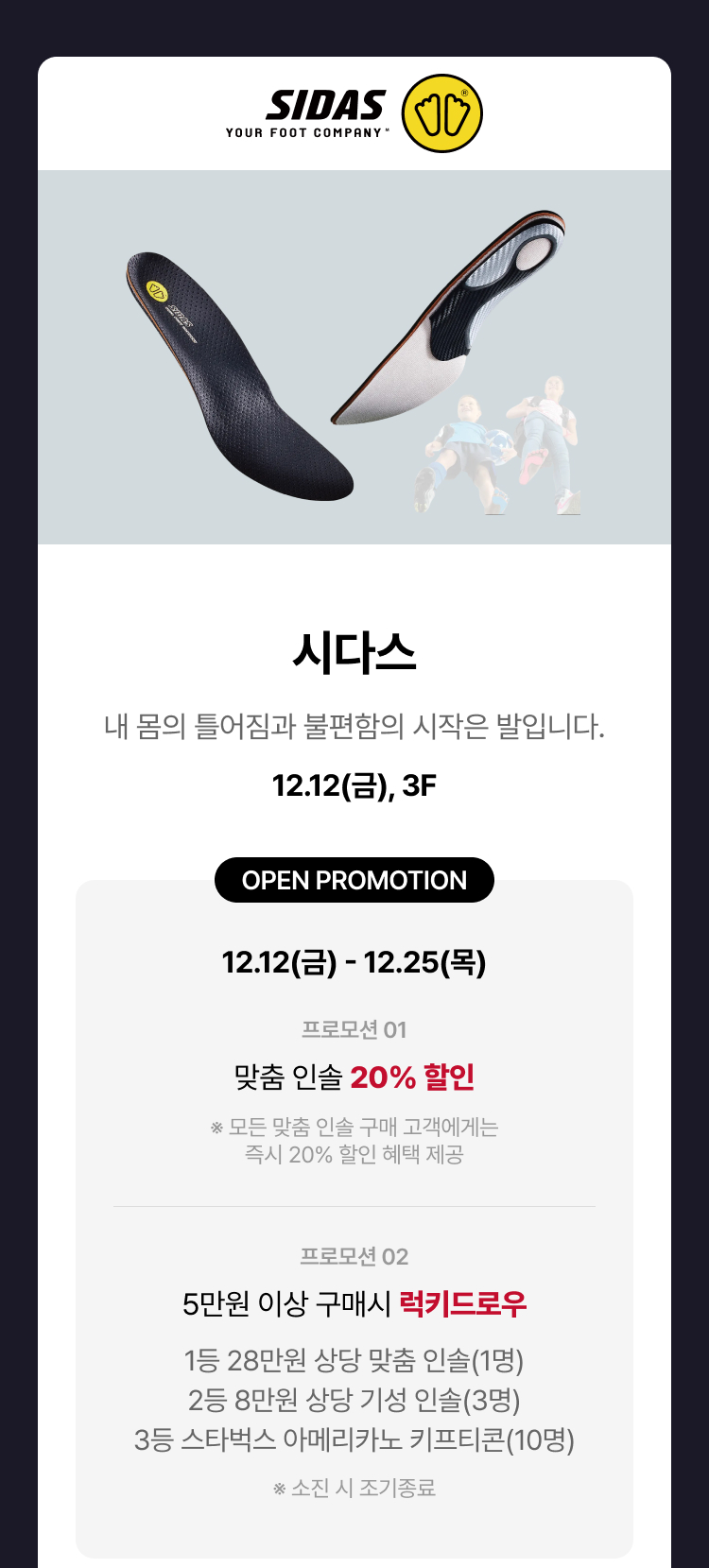 시다스, 내 몸의 틀어짐과 불편함의 시작은 발입니다. 12.12(금), 3F, OPEN PROMOTION 12.12(금) - 12.25(목). 프로모션 01 맞춤 인솔 20% 할인. ※ 모든 맞춤 인솔 구매 고객에게는 즉시 20% 할인 혜택 제공. 프로모션 02. 5만원 이상 구매시 럭키 드로우. 1등 28만원 상당 맞춤 인솔(1명). 2등 8만원 상당 기성 인솔(3명). 3등 스타벅스 아메리카노 기프티콘(10명). ※ 소진 시 조기 종료