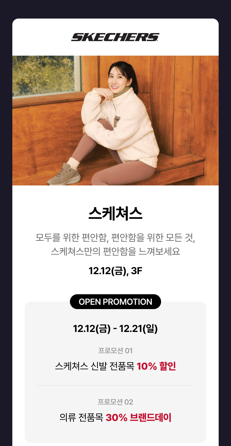 스케쳐스. 모두를 위한 편안함, 편안함을 위한 모든것, 스케쳐스만의 편안함을 느껴보세요. 12.12(금), 3F. OPEN PROMOTION 12.12(금) - 12.21(일). 프로모션 01. 스케쳐스 신발 전품목 10% 할인. 프로모션 02. 의류 전품목 30% 브랜드데이.