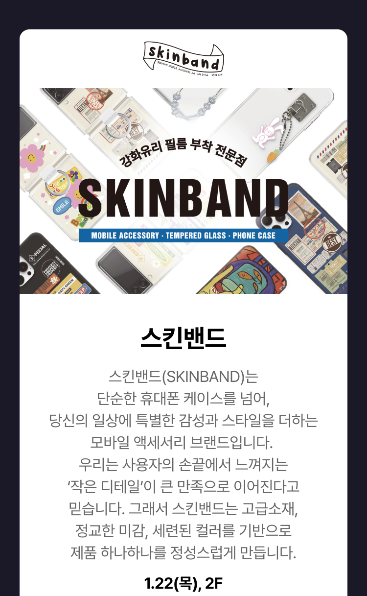 스킨밴드 - 스킨밴드(SKINBAND)는 단순한 휴대폰 케이스를 넘어, 당신의 일상에 특별한 감성과 스타일을 더하는 모바일 액세서리 브랜드입니다. 우리는 사용자의 손끝에서 느껴지는 ‘작은 디테일’이 큰 만족으로 이어진다고 믿습니다. 그래서 스킨밴드는 고급소재, 정교한 미감, 세련된 컬러를 기반으로 제품 하나하나를 정성스럽게 만듭니다.1.22(목), 2F