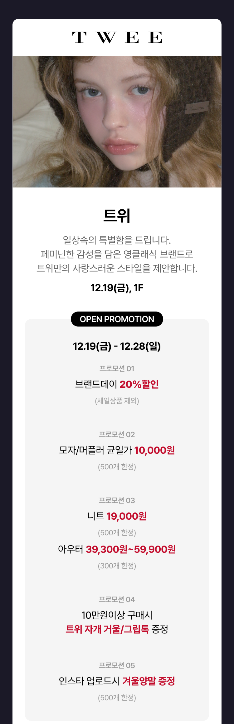 트위, 일상속의 특별함을 드립니다. 페미닌한 감성을 담은 영클래식 브랜드로 트위만의 사랑스러운 스타일을 제안합니다. 12.19(금) 1F OPEN PROMOTION 12.19(금) - 12.28(일) 프로모션 01 브랜드데이 20% 할인 (세일상품 제외) 프로모션 02 모자/머플러 균일가 10,000원 (500개 한정) 프로모션 03 니트 19,000원 (500개한정) 아우터 39,300원 ~ 59,900원 (300개 한정) 프로모션 04 10만원이상 구매시 트위 자개 거울/그립톡 증정 프로모션 05 인스타 업로드시 겨울양말 증정 (500개 한정) 