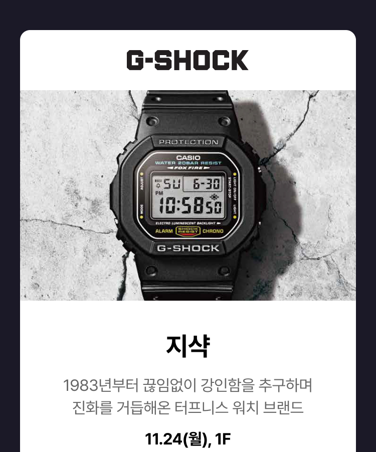 G-SHOCK -  지샥. 1983년부터 끊임없이 강인함을 추구하며 진화를 거듭해온 터프니스 워치 브랜드. 11.24(월), 1F
