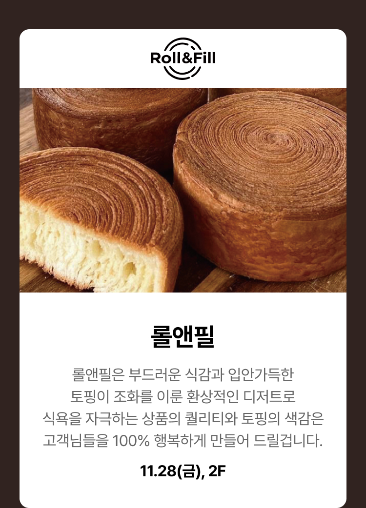 롤앤필. 롤앤필은 부드러운 식감과 입안 가득한 토핑이 조화를 이룬 환상적인 디저트로 식욕을 자극하는 상품의 퀄리티와 토핑의 색감은 고객님들을 100% 행복하게 만들어 드릴겁니다. 11.28(금), 2F
