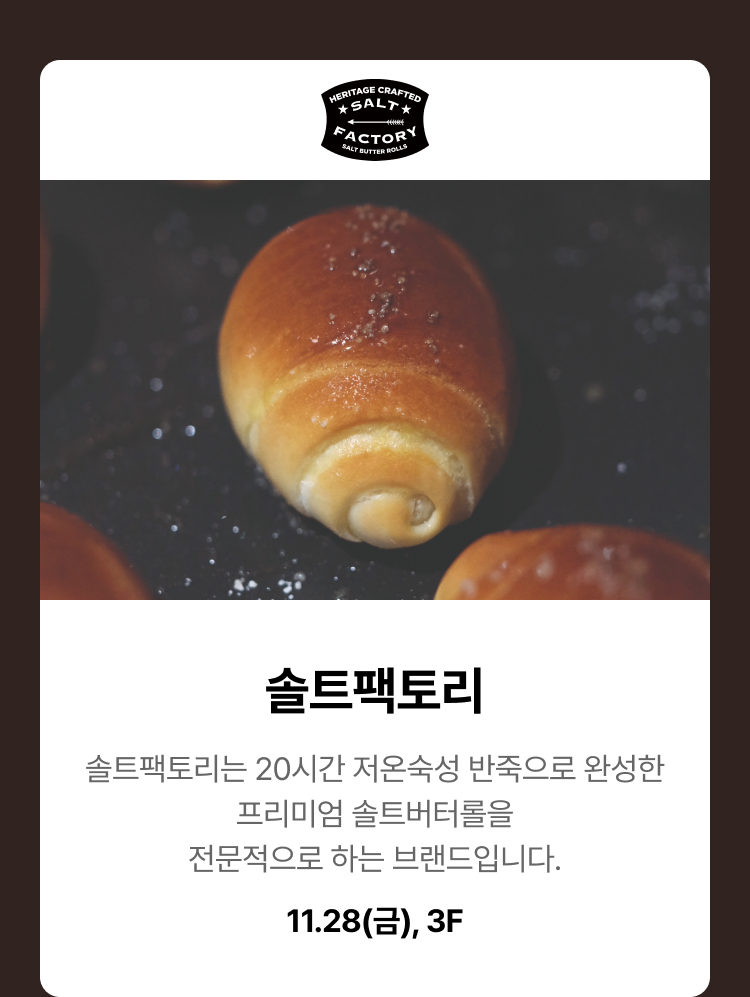 솔트팩토리. 솔트팩토리는 20시간 저온숙성 반죽으로 완성한 프리미엄 솔트버터롤을 전문적으로 하는 브랜드입니다. 11.28(금), 3F