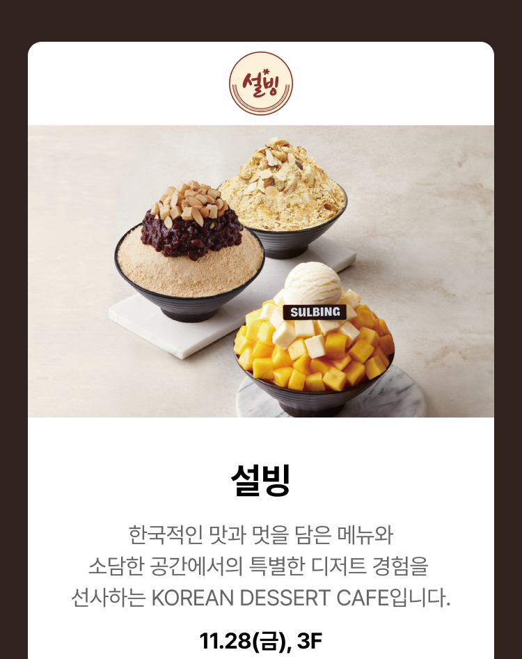 설빙. 한국적인 맛과 멋을 담은 메뉴와 소담한 공간에서의 특별한 디저트 경험을 선사하는 KOREAN DESSERT CAFE입니다. 11.28(금), 3F