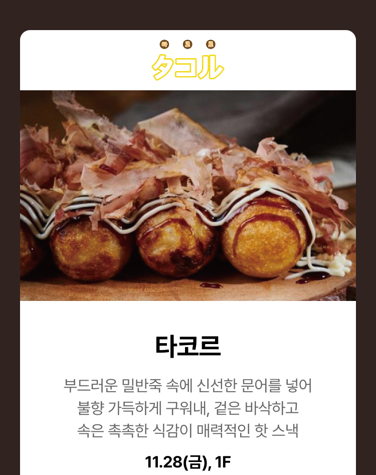 타코르. 부드러운 밀반죽 속에 신선한 문어를 넣어 불향 가득하게 구워내, 겉은 바삭하고 속은 촉촉한 식감이 매력적인 핫 스낵. 11.28(금), 1F