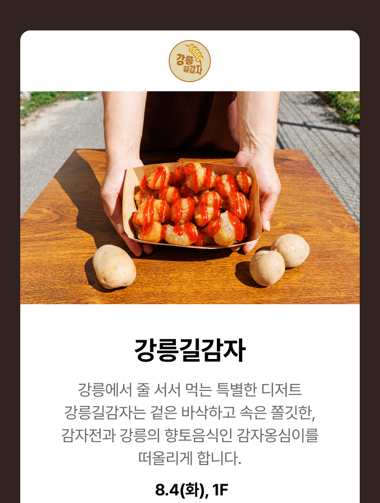 강릉길감자 - 강릉에서 줄 서서 먹는 특별한 디저트 강릉길감자는 겉은 바삭하고 속은 쫄깃한, 감자전과 강릉의 향토음식인 감자옹심이를 떠올리게 합니다. 8.4(화), 1F