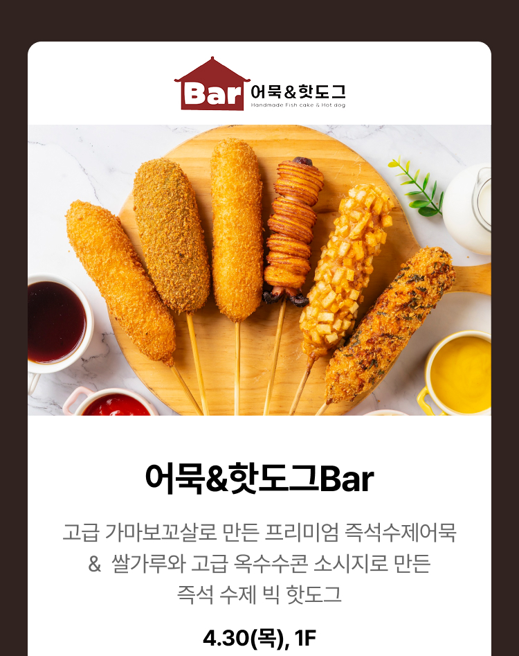 어묵&핫도그bar - 고급 가마보꼬살로 만든 프리미엄 즉석수제어묵 & 쌀가루와 고급 옥수수콘 소시지로 만든 즉석 수제 빅 핫도그. 4.30(목), 1F