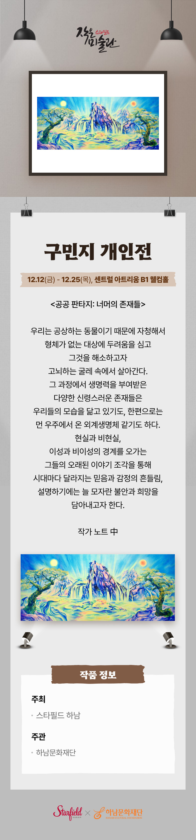 구민지 개인전. 12.12(금) – 12..25(목), 센트럴 아트리움 B1 웰컴홀. 작은미술관은 예술과 대중이 만나는 접점을 확장하고자 조성하였습니다. 스타필드는 우수한 콘텐츠를 발굴하고 발전시켜 작은미술관이 하남의 대표 문화공간으로 발돋움하도록 노력하겠습니다. <공공 판타지: 너머의 존재들> 우리는 공상하는 동물이기 때문에 자청해서 형체가 없는 대상에 두려움을 심고 그것을 해소하고자 고뇌하는 굴레 속에서 살아간다. 그 과정에서 생명력을 부여받은 다양한 신령스러운 존재들은 우리들의 모습을 닮고 있기도, 한편으로는 먼 우주에서 온 외계생명체 같기도 하다. 현실과 비현실, 이성과 비이성의 경계를 오가는 그들의 오래된 이야기 조각을 통해 시대마다 달라지는 믿음과 감정의 흔들림, 설명하기에는 늘 모자란 불안과 희망을 담아내고자 한다. 작품 정보 주최 스타필드 하남 주관 하남문화재단