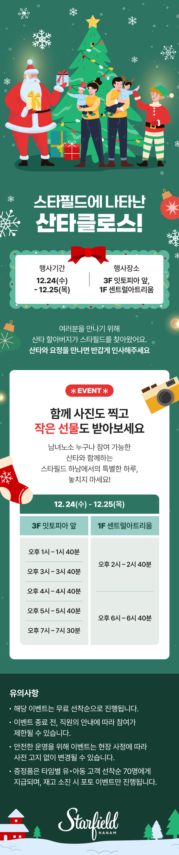 스타필드에 나타난 산타클로스!  행사기간 12.24(수) - 12.25(목) 행사장소 3F 잇토피아 앞, 1F 센트럴아트리움  여러분을 만나기 위해 산타 할아버지가 스타필드를 찾아왔어요. 산타와 요정을 만나면 반갑게 인사해 주세요  EVENT * 함께 사진도 찍고 작은 선물도 받아보세요  남녀노소 누구나 참여 가능한 산타와 함께하는 스타필드 하남에서의 특별한 하루, 놓치지 마세요!  12.24(수) - 12.25(목) 3F 잇토피아 앞 오후 1시 - 1시 40분 오후 3시 - 3시 40분 오후 4시 - 4시 40분 오후 5시 - 5시 40분 오후 7시 - 7시 30분  1F 센트럴아트리움 오후 2시 - 2시 40분 오후 6시 - 6시 40분  유의사항 · 해당 이벤트는 무료 선착순으로 진행됩니다. · 이벤트 종료 전, 직원의 안내에 따라 참여가 제한될 수 있습니다. · 안전한 운영을 위해 이벤트는 현장 사정에 따라 사전 고지 없이 변경될 수 있습니다. · 증정품은 타임별 유·아동 고객 선착순 70명에게 지급되며, 재고 소진 시 포토 이벤트만 진행됩니다.  Starfield HANAM