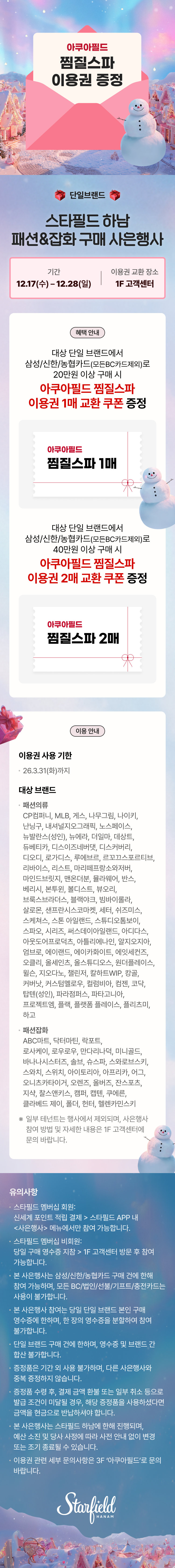 아쿠아필드 찜질스파 이용권 증정  단일브랜드 단일브랜드 스타필드 하남 패션&잡화 구매 사은행사  기간 12.17(수) - 12.28(일) 이용권 교환 장소 1F 고객센터  혜택 안내 대상 단일 브랜드에서 삼성/신한/농협카드(모바일간편지불)로 20만원 이상 구매 시 아쿠아필드 찜질스파 이용권 1매 교환 쿠폰 증정 아쿠아필드 찜질스파 1매  대상 단일 브랜드에서 삼성/신한/농협카드(모바일간편지불)로 40만원 이상 구매 시 아쿠아필드 찜질스파 이용권 2매 교환 쿠폰 증정 아쿠아필드 찜질스파 2매  이용 안내 이용권 사용 기한 · 26.3.31(화)까지  대상 브랜드 · 패션의류 CP컴퍼니, MLB, 게스, 나우그린, 나이키, 난닝구, 내셔널지오그래픽, 노스페이스, 뉴발란스(성인), 뉴에라, 더엠엘, 데상트, 듀비타, 디스이즈네버댓, 디스커버리, 디오디, 로가디스, 루버, 리바이스, 리스트, 마리떼프랑소와저버, 마인드브릿지, 맨온더분, 멜란지레이디, 반스, 버리시, 분투, 빌드스, 부오리, 브룩스브라더스, 블랙야크, 빔바이롤라, 살로몬, 샌프란시스코마켓, 셔터, 쉑즈이즈, 스케쳐스, 스톤 아일랜드, 스튜디오톰보이, 스파오, 시리즈, 써스데이아일랜드, 아디다스, 아웃도어프로덕츠, 아르테미안, 알지오지아, 엠브로제, 예일, 이카루카이에, 에잇세컨즈, 오클리, 올세인츠, 올스튜디오, 원더플레이스, 왁스, 지오다노, 캘빈진, 칼하트WIP, 캉골, 커버낫, 커스텀멜로우, 컬럼비아, 킨치, 코닥, 탑텐(성인), 파라점퍼스, 파타고니아, 프로젝트엠, 플랙, 플랫폼 플레이스, 플리츠미, 하고  · 패션잡화 ABC마트, 닥터마틴, 라포트, 로사케이, 로우로우, 안다리너더, 미니골드, 바나나시스터즈, 솔브, 슈스파, 스와로브스키, 스와치, 스위치, 아이토리아, 아프리카, 어그, 오니츠카타이거, 오렌즈, 올버즈, 잔스포츠, 지샥, 찰스앤키스, 캠퍼, 캡텐, 쿠어른, 클라베드 제이, 폴더, 헌터, 헨리카민스키  ※ 일부 테넌트는 행사에서 제외되며, 사은행사 참여 방법 및 자세한 내용은 1F 고객센터에 문의 바랍니다.  유의사항 · 스타필드 멤버십 회원: 신세계 포인트 적립 결제 > 스타필드 APP 내 <사은행사> 메뉴에서만 참여 가능합니다. · 스타필드 멤버십 비회원: 당일 구매 영수증 지참 > 1F 고객센터 방문 후 참여 가능합니다. · 본 사은행사는 삼성/신한/농협카드 구매 건에 한해 참여 가능하며, 모든 BC/법인(선불)/기프트/충전카드는 사용이 불가합니다. · 본 사은행사 참여는 당일 단일 브랜드 본인 구매 영수증에 한하며, 한 장의 영수증을 분할하여 참여 불가합니다. · 단일 브랜드 구매 건에 한하며, 영수증 및 브랜드 간 합산 불가합니다. · 증정품은 기간 외 사용 불가하며, 다른 사은행사와 중복 증정하지 않습니다. · 증정품 수령 후, 결제 금액 환불 또는 일부 취소 등으로 발급 조건이 미달될 경우, 해당 증정품을 사용하셨다면 금액을 현금으로 반환하셔야 합니다. · 본 사은행사는 스타필드 하남에 한해 진행되며, 예산 소진 및 행사 사정에 따라 사전 안내