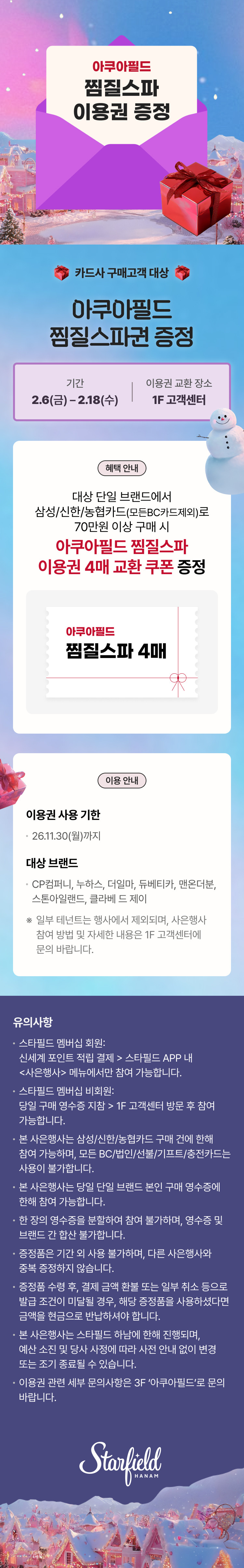 아쿠아필드 찜질스파 이용권 증정 카드사 구매고객 대상 아쿠아필드 찜질스파권 증정 기간 2.6(금) - 2.18(수), 이용권 교환 장소 1F 고객센터 혜택 안내 대상 단일 브랜드에서 삼성/신한/농협카드(모든BC카드제외)로 70만원 이상 구매 시 아쿠아필드 찜질스파 이용권 4매 교환 쿠폰 증정 아쿠아필드 찜질스파 4매 이용 안내 이용권 사용 기한 26.11.30(월)까지 대상 브랜드 CP컴퍼니, 누하스, 더일마, 듀베티카, 맨온더분, 스톤아일랜드, 클라베 드 제이 ※ 일부 테넌트는 행사에서 제외되며, 사은행사 참여 방법 및 자세한 내용은 1F 고객센터에 문의 바랍니다. 유의사항 • 스타필드 멤버십 회원: 신세계 포인트 적립 결제 > 스타필드 APP 내 <사은행사> 메뉴에서만 참여 가능합니다. • 스타필드 멤버십 비회원: 당일 구매 영수증 지참 > 1F 고객센터 방문 후 참여 가능합니다. • 본 사은행사는 삼성/신한/농협카드 구매 건에 한해 참여 가능하며, 모든 BC/법인/선불/기프트/충전카드는 사용이 불가합니다. • 한 장의 영수증을 분할하여 참여 불가하며, 영수증 및 브랜드 간 합산 불가합니다. • 증정품은 기간 외 사용 불가하며, 다른 사은행사와 중복 증정하지 않습니다. • 증정품 수령 후, 결제 금액 환불 또는 일부 취소 등으로 발급 조건이 미달될 경우, 해당 증정품을 사용하셨다면 금액을 현금으로 반납하셔야 합니다. • 본 사은행사는 스타필드 하남에 한해 진행되며, 예산 소진 및 당사 사정에 따라 사전 안내 없이 변경 또는 조기 종료될 수 있습니다. 이용권 관련 세부 문의사항은 3F '아쿠아필드'로 문의 바랍니다.