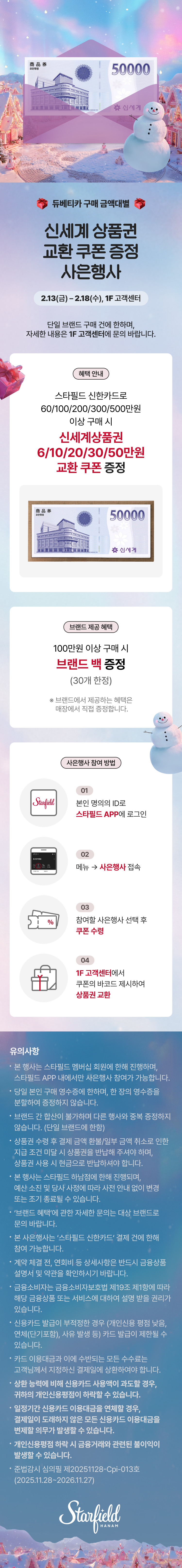 듀베티카 구매 금액대별 신세계 상품권 교환 쿠폰 증정 사은행사 2.13(금) - 2.18(수), 1F 고객센터. 단일 브랜드 구매 건에 한하며, 자세한 내용은 1F 고객센터에 문의 바랍니다. 혜택 안내 스타필드 신한카드로 60/100/200/300/500만원 이상 구매 시 신세계상품권 6/10/20/30/50만원 교환 쿠폰 증정 브랜드 제공 혜택 100만원 이상 구매 시 브랜드 백 증정 (30개 한정) ※ 브랜드에서 제공하는 혜택은 매장에서 직접 증정합니다. 사은행사 참여 방법 01 본인 명의의 ID로 스타필드 APP에 로그인. 02 메뉴 → 사은행사 접속 03 참여할 사은행사 선택 후 쿠폰 수령. 04 1F 고객센터에서 쿠폰의 바코드 제시하여 상품권 교환. 유의사항 • 본 행사는 스타필드 멤버십 회원에 한해 진행하며, 스타필드 APP 내에서만 사은행사 참여가 가능합니다. • 당일 본인 구매 영수증에 한하며, 한 장의 영수증을 분할하여 증정하지 않습니다. • 브랜드 간 합산이 불가하며 다른 행사와 중복 증정하지 않습니다. (단일 브랜드에 한함) 상품권 수령 후 결제 금액 환불/일부 금액 취소로 인한 지급 조건 미달 시 상품권을 반납해 주셔야 하며, 상품권 사용 시 현금으로 반납하셔야 합니다. • 본 행사는 스타필드 하남점에 한해 진행되며, 예산 소진 및 당사 사정에 따라 사전 안내 없이 변경 또는 조기 종료될 수 있습니다. • '브랜드 혜택'에 관한 자세한 문의는 대상 브랜드로 문의 바랍니다. • 본 사은행사는 '스타필드 신한카드' 결제 건에 한해 참여 가능합니다. • 계약 체결 전, 연회비 등 상세사항은 반드시 금융상품 설명서 및 약관을 확인하시기 바랍니다. 금융소비자는 금융소비자보호법 제19조 제1항에 따라 해당 금융상품 또는 서비스에 대하여 설명 받을 권리가 있습니다. • 신용카드 발급이 부적정한 경우 (개인신용 평점 낮음, 연체(단기포함), 사유 발생 등) 카드 발급이 제한될 수 있습니다. • 카드 이용대금과 이에 수반되는 모든 수수료는 고객님께서 지정하신 결제일에 상환하여야 합니다. • 상환 능력에 비해 신용카드 사용액이 과도할 경우, 귀하의 개인신용평점이 하락할 수 있습니다. • 일정기간 신용카드 이용대금을 연체할 경우, 결제일이 도래하지 않은 모든 신용카드 이용대금을 변제할 의무가 발생할 수 있습니다. • 개인신용평점 하락 시 금융거래와 관련된 불이익이 발생할 수 있습니다. • 준법감시 심의필 제20251128-Cpi-013호 (2025.11.28~2026.11.27)