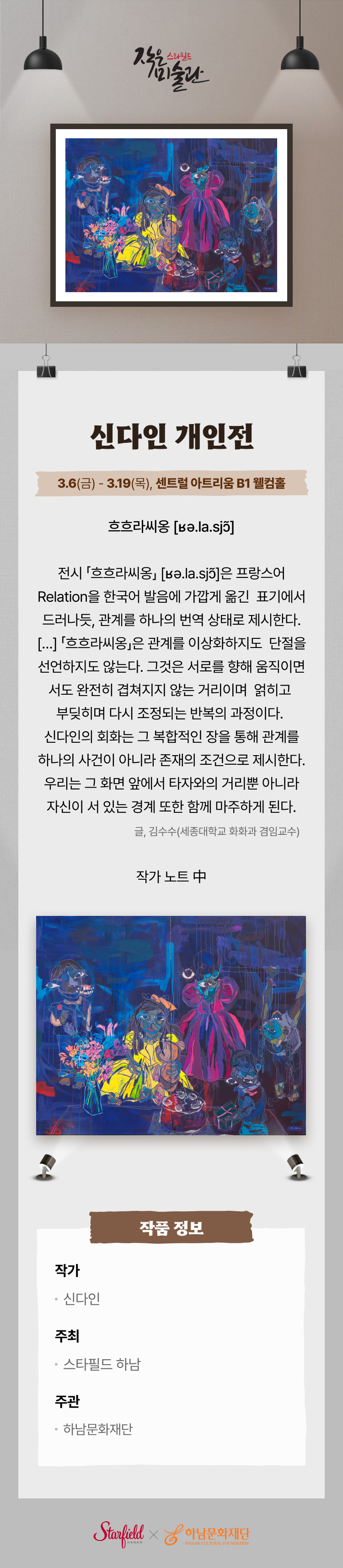 스타필드 작은 미술관 신다인 개인전 3.6(금) - 3.19(목), 센트럴 아트리움 B1 웰컴홀 흐흐라씨옹  전시 「흐흐라씨옹」 [ʁə.la.sjɔ̃]은 프랑스어 Relation을 한국어 발음에 가깝게 옮긴 표기에서 드러나듯, 관계를 하나의 번역 상태로 제시한다. […] 「흐흐라씨옹」은 관계를 이상화하지도 단절을 선언하지도 않는다. 그것은 서로를 향해 움직이면서도 완전히 겹쳐지지 않는 거리이며 얽히고 부딪히며 다시 조정되는 반복의 과정이다. 신다인의 회화는 그 복합적인 장을 통해 관계를 하나의 사건이 아니라 존재의 조건으로 제시한다. 우리는 그 화면 앞에서 타자와의 거리뿐 아니라 자신이 서 있는 경계 또한 함께 마주하게 된다. 글. 김수수 (세종대학교 회화과 겸임교수) 작가 노트 中 작품 정보 작가 신다인, 주최 스타필드 하남, 주관 하남문화재단