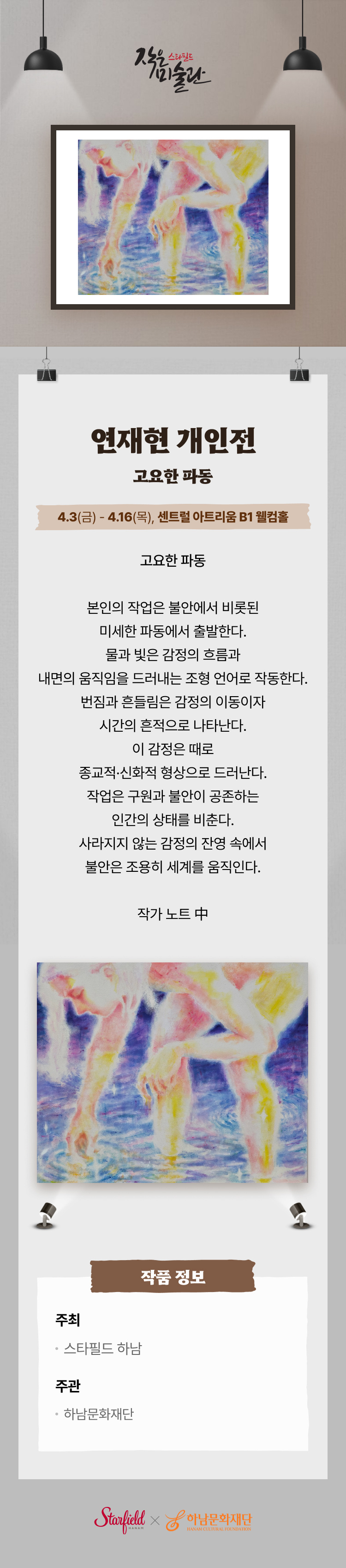 연재현 개인전 고요한 파동 4.3(금) -4.16(목), 센트럴 아트리움 B1 웰컴홀 고요한 파동  본인의 작업은 불안에서 비롯된 미세한 파동에서 출발한다. 물과 빛은 감정의 흐름과 내면의 움직임을 드러내는 조형 언어로 작동한다. 번짐과 흔들림은 감정의 이동이자 시간의 흔적으로 나타난다. 이 감정은 때로 종교적·신화적 형상으로 드러난다. 작업은 구원과 불안이 공존하는 인간의 상태를 비춘다. 사라지지 않는 감정의 잔영 속에서 불안은 조용히 세계를 움직인다.. 작품 정보 주최 스타필드 하남 주관 하남문화재단 