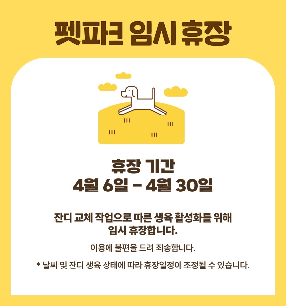 펫파크 임시휴장, 휴장 기간 4월6일 - 4월30일, 잔디 교체 작업으로 따른 생육 활성화를 위해 임시 휴장합니다. 이용에 불편을 드려 죄송합니다. * 날씨 및 잔디 생육 상태에 따라 휴장일정이 조정될 수 있습니다. 
