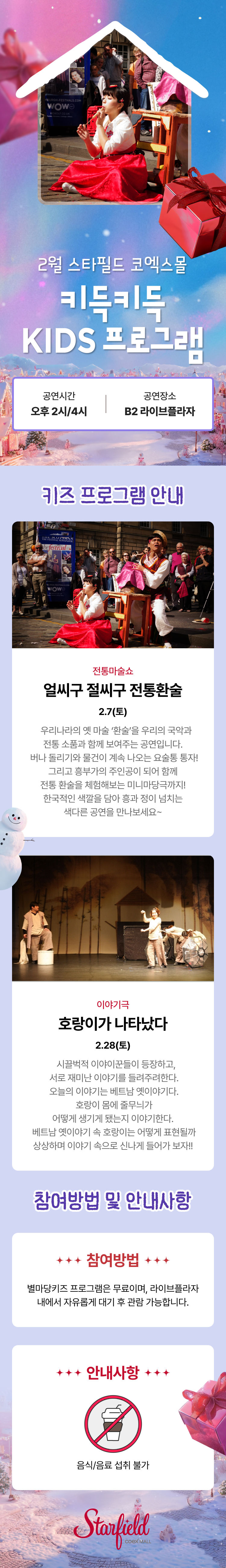 2월 스타필드 코엑스몰 키득키득 KIDS 프로그램 공연시간 오후 2시/4시 공연장소 B2라이브플라자 키즈 프로그램 안내 전통마술쇼 얼씨구 절씨구 전통환술 2.7(토)    우리나라의 옛 마술 ‘환술’을 우리의 국악과 전통 소품과 함께 보여주는 공연입니다.  버나 돌리기와 물건이 계속 나오는 요술통 통자! 그리고 흥부가의 주인공이 되어 함께 전통 환술을 체험해보는 미니마당극까지! 한국적인 색깔을 담아 흥과 정이 넘치는 색다른 공연을 만나보세요~ 이야기극 호랑이가 나타났다 2.28(토)    시끌벅적 이야이꾼들이 등장하고,  서로 재미난 이야기를 들려주려한다.  오늘의 이야기는 베트남 옛이야기다.  호랑이 몸에 줄무늬가 어떻게 생기게 됐는지 이야기한다.  베트남 옛이야기 속 호랑이는 어떻게 표현될까 상상하며 이야기 속으로 신나게 들어가 보자!!  참여방법 및 안내사항 참여방법 별마당키즈 프로그램은 무료이며, 라이브플라자 내에서 자유롭게 대기 후 관람 가능합니다. 안내사항 음식/음료 섭취 불가