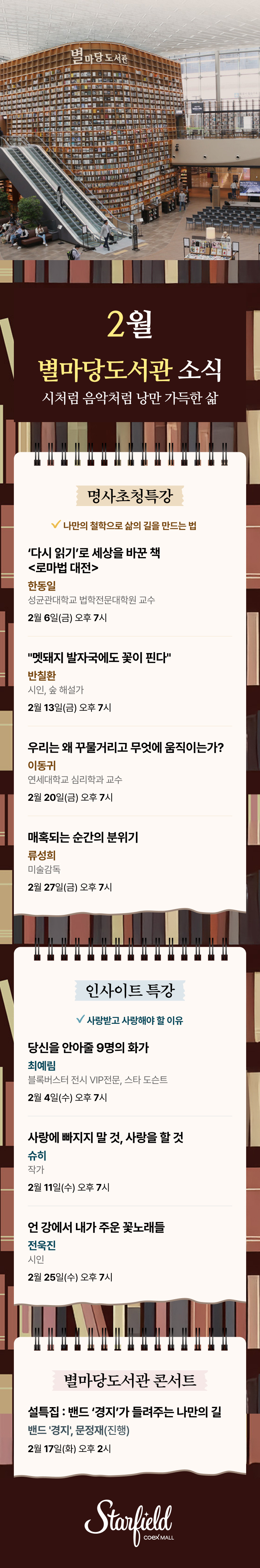2월 별마당도서관 소식 - 시처럼 음악처럼 낭만 가득한 삶 / 명사초청특강 - 나만의 철학으로 삶의 길을 만드는 법, 2월6일(금) 오후 7시(한동일 성균관대학교 법학전문대학원 교수, ‘다시 읽기’로 세상을 바꾼 책 <로마법 대전>), 2월 13일(금) 오후 7시(반칠환 시인, 숲 해설가, "멧돼지 발자국에도 꽃이 핀다"), 2월 20일(금) 오후 7시(이동귀 연세대학교 심리학과 교수, 우리는 왜 꾸물거리고 무엇에 움직이는가?), 2월 27일(금) 오후 7시(류성희 미술감독, 매혹되는 순간의 분위기) / 인사이트 특강 - 사랑받고 사랑해야 할 이유, 2월 4일(수) 오후 7시(최예림 블록버스터 전시 VIP전문, 스타 도슨트, 당신을 안아줄 9명의 화가), 2월 11일(수) 오후 7시(슈히 작가, 사랑에 빠지지 말 것, 사랑을 할 것), 2월 25일(수) 오후 7시(전욱진 시인, 언 강에서 내가 주운 꽃노래들 ) / 별마당도서관 콘서트 - 2월17일(화) 오후 2시, (밴드 '경지', 문정재(진행), 설특집 : 밴드 ‘경지’가 들려주는 나만의 길) COMING SOON (스타필드코엑스몰 로고이미지)