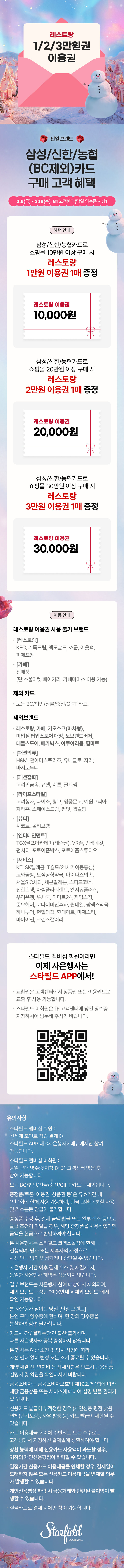레스토랑 1/2/3만원권 1매 증정, 단일브랜드, 신한/삼성/농협카드(모든 BC카드 제외) 구매 고객 혜택, 2.6(금) - 2.18(수), B1 고객센터 (당일 영수증 지참) / 혜택안내 - 쇼핑몰에서 10만원 이상 구매 시 레스토랑 1만원 이용권 1매 증정, 쇼핑몰에서 20만원 이상 구매 시 레스토랑 2만원 이용권 1매 증정, 쇼핑몰에서 30만원 이상 구매 시 레스토랑 3만원 이용권 1매 증정 / 이용안내 - 레스토랑 이용권 사용 불가 브랜드: [레스토랑] KFC, 가득드림, 맥도날드, 쇼군, 아웃백, 피에프창, [카페] 전매장(단 소울마켓 베이커리, 카페마마스 이용 가능), 제외 카드: 모든 BC/법인/선불/충전/GIFT 카드, 제외 브랜드: 레스토랑, 카페, 키오스크(마차형), 미입점 팝업스토어 매장, 노브랜드버거, 데블스도어, 메가박스, 아쿠아리움, 팝마트, [패션의류] H&M, 앤아더스토리즈, 유니클로, 자라, 마시모두띠, [패션잡화] 고려귀금속, 뮤젤, 이튼, 골드젬, [라이프스타일] 고려청자, 다이소, 링코, 영풍문고, 예원코리아, 자라홈, 스페이스드럼, 펀잇, 캡슐팡, [뷰티] 시코르, 올리브영, [엔터테인먼트] TGX골프아카데미(레슨권), VR존, 인생네컷, 펀시티, 포토이즘, 포토이즘스튜디오, [서비스] KT, SK텔레콤, T월드(21세기이동통신), 고와꽃방, 도심공항약국, 마이다스의손, 서울SIC치과, 세븐일레븐, 스피드코너, 신한은행, 아셈플라워랜드, 엘지유플러스, 우리은행, 우체국, 이마트24, 제임스짐, 준오헤어, 코나이비인후과, 퀸네일, 팜엑스약국, 하나투어, 헌혈의집, 현대아트, 마제스티, 바이이연, 크렌즈갤러리 / 스타필드 멤버십 회원이라면 이제 사은행사는 스타필드 APP에서! 교환권은 고객센터에서 상품권 또는 이용권으로 교환 후 사용 가능합니다. 스타필드 비회원은 B1 고객센터에 당일 영수증 지참하시어 방문해 주시기 바랍니다. (QR코드 이미지) / 유의사항 스타필드 멤버십 회원: 신세계 포인트 적립 결제 ▷ 스타필드 APP 내 <사은행사> 메뉴에서만 참여 가능합니다. 스타필드 멤버십 비회원: 당일 구매 영수증 지참 ▷ B1 고객센터 방문 후 참여 가능합니다. 모든 BC/법인/선불/충전/GIFT 카드는 제외됩니다. 증정품(쿠폰, 이용권, 상품권 등)은 유효기간 내 1인 1회에 한해 사용 가능하며, 현금 교환과 분할 사용 및 거스름돈 환급이 불가합니다. 증정품 수령 후, 결제 금액 환불 또는 일부 취소 등으로 발급 조건이 미달될 경우, 해당 증정품을 사용하셨다면 금액을 현금으로 반납하셔야 합니다. 본 사은행사는 스타필드 코엑스몰점에 한해 진행되며, 당사 또는 제휴사의 사정으로 사전 안내 없이 변경되거나 중단될 수 있습니다. 사은행사 기간 이후의 결제 취소 및 재결제 시, 동일한 사은행사 혜택은 적용되지 않습니다. 일부 브랜드는 사은행사 참여 대상에서 제외되며, 제외 브랜드는 상단 “이용안내 > 제외 브랜드”에서 확인 가능합니다. 본 사은행사 참여는 당일 [단일 브랜드] 본인 구매 영수증에 한하며, 한 장의 영수증을 분할하여 참여 불가합니다. 카드사간 / 결제수단 간 합산 불가하며, 다른 사은행사와 중복 증정하지 않습니다. 본 행사는 예산 소진 및 당사 사정에 따라 사전 안내 없이 변경 또는 조기 종료될 수 있습니다. 계약 체결 전, 연회비 등 상세사항은 반드시 금융상품설명서 및 약관을 확인하시기 바랍니다. 금융소비자는 금융소비자보호법 제19조 제1항에 따라 해당 금융상품 또는 서비스에 대하여 설명 받을 권리가 있습니다. 신용카드 발급이 부적정한 경우 (개인신용 평점 낮음, 연체(단기포함), 사유 발생 등) 카드 발급이 제한될 수 있습니다. 카드 이용대금과 이에 수반되는 모든 수수료는 고객님께서 지정하신 결제일에 상환하여야 합니다. 상환 능력에 비해 신용카드 사용액이 과도할 경우, 귀하의 개인신용평점이 하락할 수 있습니다. 일정기간 신용카드 이용대금을 연체할 경우, 결제일이 도래하지 않은 모든 신용카드 이용대금을 변제할 의무가 발생할 수 있습니다. 개인신용평점 하락 시 금융거래와 관련된 불이익이 발생할 수 있습니다. 실물카드로 결제 시에만 참여 가능합니다. (스타필드코엑스몰 로고이미지)