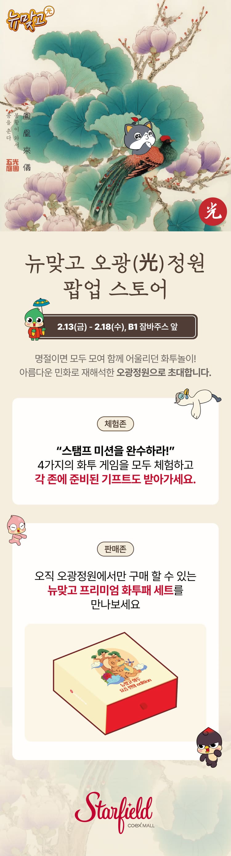 뉴맞고 오광정원 팝업 스토어 2.13(금) -2.18(수), B1 잠바주스 앞 명절이면 모두 모여 함께 어울리던 화투놀이! 아름다운 민화로 재해석한 오광정원으로 초대합니다. 체험존 스탬프 미션을 완수하라! 4가지의 화투 게임을 모두 체험하고 각 존에 준비된 기프트도 받아가세요. 판매존 오직 오광정원에서만 구매 할 수 있는 뉴맞고 프리미엄 화투패 세트를 만나보세요