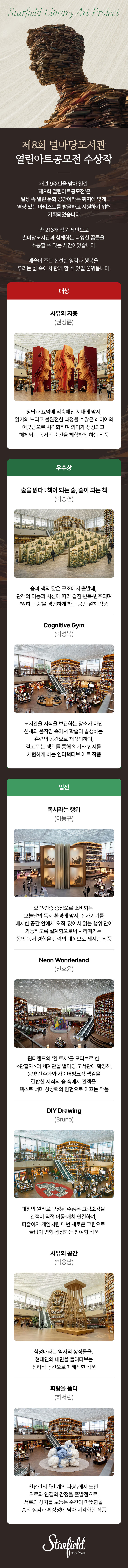 제8회 별마당도서관 열린아트공모전 수상작 ｜ 개관 9주년을 맞아 열린 ‘제8회 열린아트공모전’은 일상 속 열린 문화 공간이라는 취지에 맞게 역량 있는 아티스트를 발굴하고 지원하기 위해 기획되었습니다. 총 216개 작품 제안으로 별마당도서관과 함께하는 다양한 꿈들을 소통할 수 있는 시간이었습니다. 예술이 주는 신선한 영감과 행복을 우리는 삶 속에서 함께 할 수 있길 꿈꿔봅니다.｜대상 - 사유의지층(권정륜) 정답과 요약에 익숙해진 시대에 맞서, 읽기의 느리고 불완전한 과정을 수많은 레이어와 어긋남으로 시각화하며 의미가 생성되고 해체되는 독서의 순간을 체험하게 하는 작품  ｜ 우수상 - 숲을 읽다 : 책이 되는 숲, 숲이 되는 책(이승연) 숲과 책의 닮은 구조에서 출발해, 관객의 이동과 시선에 따라 겹침·반복·변주되며 ‘읽히는 숲’을 경험하게 하는 공간 설치 작품 / Cognitive Gym(이성복) 도서관을 지식을 보관하는 장소가 아닌 신체의 움직임 속에서 학습이 발생하는 훈련의 공간으로 재정의하며, 걷고 뛰는 행위를 통해 읽기와 인지를 체험하게 하는 인터랙티브 아트 작품 ｜ 입선 - 독서라는 행위(이동규) 요약·인증 중심으로 소비되는 오늘날의 독서 환경에 맞서, 전자기기를 배제한 공간 안에서 오직 ‘앉아서 읽는 행위’만이 가능하도록 설계함으로써 사라져가는 몸의 독서 경험을 관람의 대상으로 제시한 작품 / Neon Wonderland(신호윤) 원더랜드의 ‘흰 토끼’를 모티브로 한 <관찰자>의 세계관을 별마당 도서관에 확장해, 동양 산수화와 사이버펑크적 색감을 결합한 지식의 숲 속에서 관객을 텍스트 너머 상상력의 탐험으로 이끄는 작품 / DIY Drawing(Bruno) 대칭의 원리로 구성된 수많은 그림조각을 관객이 직접 이동·배치·연결하며, 퍼즐이자 게임처럼 매번 새로운 그림으로 끝없이 변형·생성되는 참여형 작품 / 사유의 공간(박용남) 첨성대라는 역사적 상징물을, 현대인의 내면을 들여다보는 심리적 공간으로 재해석한 작품 / 파랑을 품다(하서린)  천선란의 『천 개의 파랑』에서 느낀  위로와 연결의 감정을 출발점으로, 서로의 상처를 보듬는 순간의 따뜻함을 솜의 질감과 확장성에 담아 시각화한 작품
