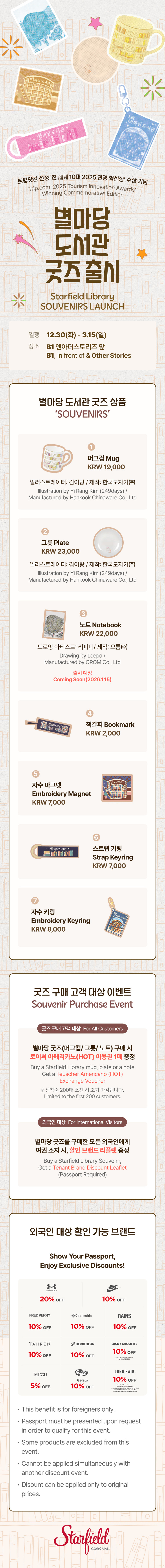 트립닷컴 선정 ‘전 세계 10대 2025 관광 혁신상' 수상 기념 Trip.com '2025 Tourism Innovation Awards' Winning Commemorative Edtion, 별마당 도서관 굿즈 출시 SOUVENIRS LAUNCH, 일정 12.30(화) - 2.28(토), 장소 B1 앤아더스토리즈 앞, B1 In Front of & Other Stories / 별마당 도서관 굿즈 상품 'SOUVENIRS', 1. 머그컵 Mug (KRW 19,000) (일러스트레이터: 김이랑 / 제작: 한국도자기(주), Illustration by Yi Rang Kim (249days) / / Manufactured by Hankook Chinaware Co., Ltd), 2. 그릇 Plate (KRW 23,000) (일러스트레이터: 김이랑 / 제작: 한국도자기㈜ Illustration by Yi Rang Kim (249days) / Manufactured by Hankook Chinaware Co., Ltd), 3. 노트 Notebook (KRW 22,000) (드로잉 아티스트: 리피디 / 제작: 오롬㈜ Drawing by Leepd / Manufactured by OROM Co., Ltd), 4. 책갈피 Bookmark (KRW 2,000) 5. 자수 마그넷 Embroidery Magnet (KRW 7,000), 6. 스트랩 키링 Strap Keyring (KRW 7,000), 7. 자수 키링 Embroidery Keyring (KRW 8,000) / 굿즈 구매 고객 대상 이벤트 Souvenir Purchase Event, 굿즈 구매 고객 대상 For All Customers - 별마당 굿즈(머그컵 / 그릇/ 노트) 구매 시 토이셔 아메리카노(HOT) 이용권 1매 증정 Buy a Starfield Library mug, plate or a note Get a Teuscher Americano (HOT) Exchange Voucher. ※ 선착순 200매 소진 시 조기 마감됩니다. Limited to the first 200 customers. 외국인 대상 For international Visitors - 별마당 굿즈 구매를 구매한 모든 외국인에게 여권 소지 시 할인 리플렛 증정 Buy a Starfield Library Souvenir Get a Tenant Brand Discount leaflet (Passport Required) / 외국인 대상 할인 가능 브랜드Show Your Passport, Enjoy Exclusive Discounts! UNDER ARMOUR 20% OFF, NIKE 10% OFF, FRED PERRY 10% OFF, Columbia 10% OFF, RAINS 10% OFF, FAHREN 10% OFF, DECATHLION 10% OFF, LUCKY CHOUETTE 10% OFF, MIXXO 5% OFF, Fulolli Gelato 10% OFF, JUNO HAIR 10% OFF, This benefit is for foreigners only. Passport must be presented upon request in order to qualify for this event. Some products are excluded from this event. Cannot be applied simultaneously with another discount event. Discount can be applied only to original prices. (스타필드코엑스몰 로고이미지)