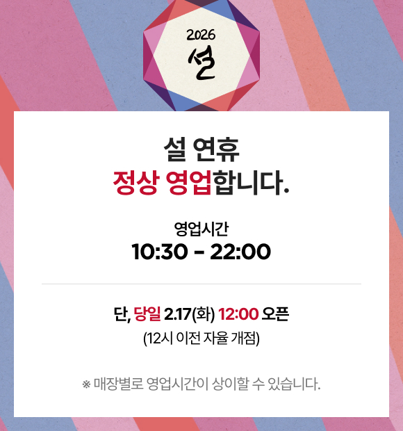 2026 설 설 연휴 정상 영업합니다. 영업시간 10:30 - 22:00 단, 당일 2.17(화) 12:00 오픈 (12시 이전 자율 개점) ※ 매장별로 영업시간이 상이할 수 있습니다.