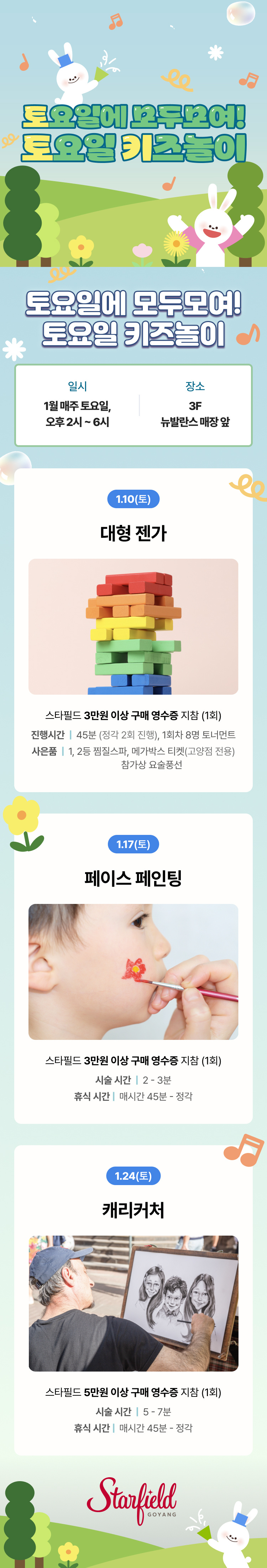 토요일에 모두모여! 토요일 키즈놀이 토요일에 모두모여! 토요일 키즈놀이 일시 1월 매주 토요일, 오후 2시 ~ 6시 장소 3F 뉴발란슷 매장 앞 1.10(토) 대형 젠가 스타필드 3만원 이상 구매 영수증 지참 (1회) 진행시간 | 45분 (정각 2회 진행), 1회차 8명 토너먼트 사은품 | 1, 2 등 찜짌스파, 메가박스 티켓(고양점 전용) 참가상 요술풍선 1.17(토) 페이스 페인팅 스타필드 3만원 이상 구매 영숫증 지참 (1회) 싯술 시간 | 2 - 3분 휴식 시간 | 매시간 45분 - 정각 1.24(토) 캐리커처 스타필드 5만원 이상 구매 영수증 지참 (1회) 시술 시간 | 5 - 7분 휴식 시간 | 매시간 45분 - 정각