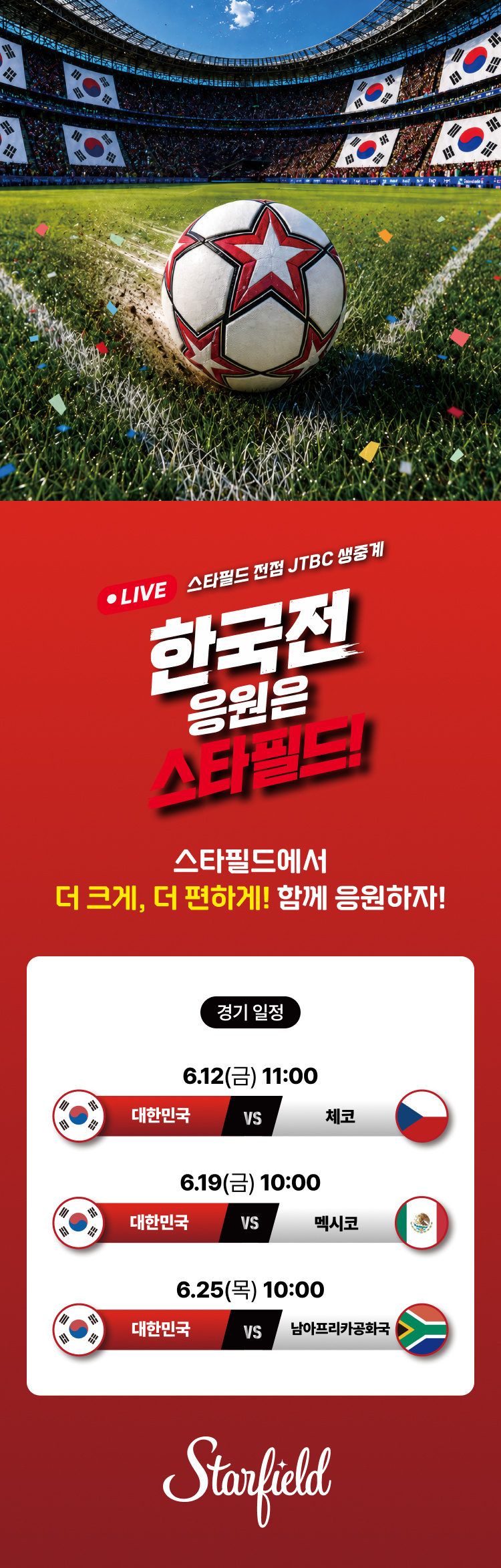 LIVE 스타필드 전점 JTBC 생중계 한국전 응원은 스타필드!  스타필드에서 더 크게, 더 편하게! 함께 응원하자!  <경기일정> 6.12(금) 11:00. 대한민국 vs 체코 6.19(금) 10:00. 대한민국 vs 멕시코 6.25(목) 10:00. 대한민국 vs 남아프리카 공화국