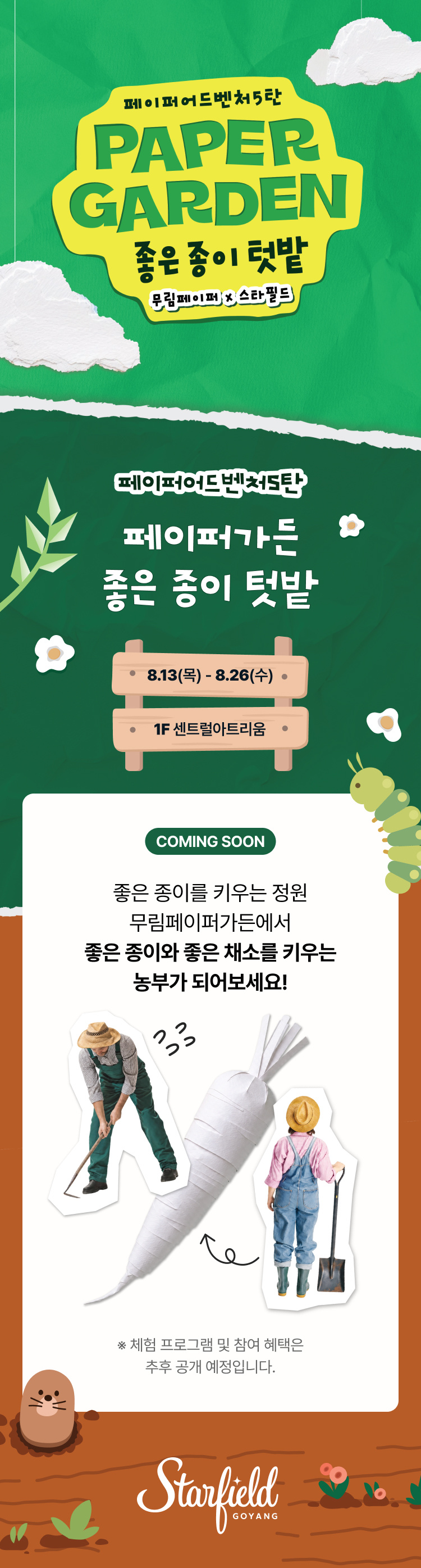 페이퍼어드벤처5탄

페이퍼가든 좋은 종이 텃밭
8.13(목)-8.26(수)
1F 센트럴 아트리움

COMING SOON
좋은 종이를 키우는 정원 무림페이퍼가든에서 
좋은 종이와 좋은 채소를 키우는 농부가 되어보세요!

※ 체험 프로그램 및 참여 혜택은 추후 공개 예정입니다. 

