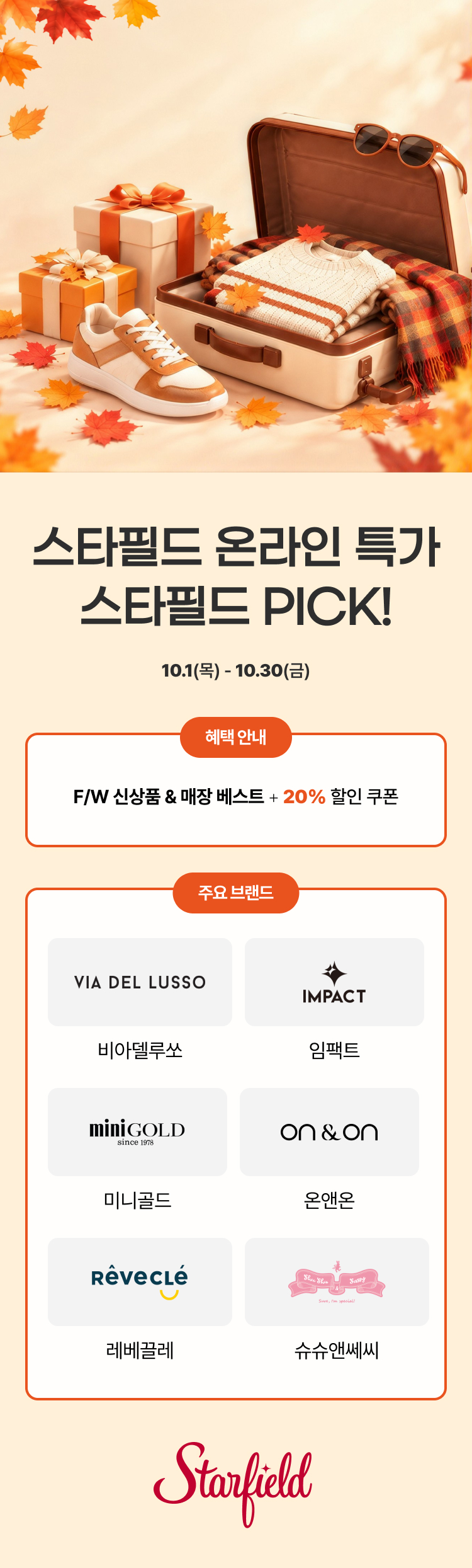[행사명] 스타필드 온라인 특가 스타필드 PICK! 
[기간] 10월 1일(목)부터 10월 30일(금)까지. 
[혜택] F/W 신상품과 매장 베스트 상품, 20% 할인 쿠폰. 
[주요 브랜드] 비아델루쏘, 임팩트, 미니골드, 온앤온, 레베끌레, 슈슈앤쎄씨. 
[이미지 요약] 단풍잎 사이로 캐리어에 담긴 니트, 체크 스카프, 운동화, 선물상자가 놓인 가을 분위기.