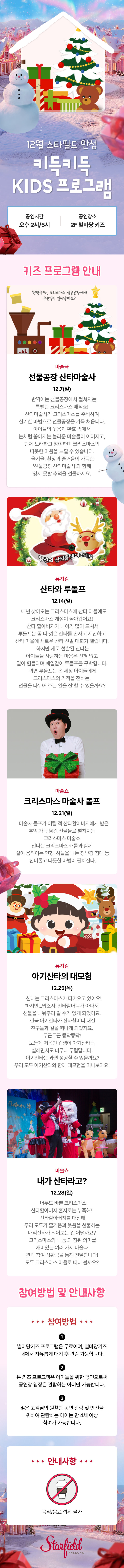 12월 스타필드 안성 키득키득 KIDS 프로그램 공연시간 오후 2시/5시 공연장소 2F 별마당 키즈 키즈프로그램 안내 마술극 선물공장 산타마술사 12.7(일) "반짝이는 선물공장에서 펼쳐지는 특별한 크리스마스 매직쇼! 산타마술사가 크리스마스를 준비하며 신기한 마법으로 선물공장을 가득 채웁니다. 아이들의 웃음과 환호 속에서 눈처럼 쏟아지는 놀라운 마술들이 이어지고, 함께 노래하고 참여하며 크리마스의 따뜻한 마음을 느낄 수 있습니다. 올겨울, 환상과 즐거움이 가득한 '선물공장 산타마술사'와 함께 잊지 못할 추억을 선물하세요." 뮤지컬 산타와 루돌프 12.14(일)  "매년 찾아오는 크리스마스에 산타 마을에도 크리스마스 계절이 돌아왔어요! 산타 할아버지가 나이가 많이 드셔서 루돌프는 좀 더 젊은 산타를 뽑자고 제안하고 산타 마을에 새로운 산타 선발 대회가 열립니다. 하지만 새로 선발된 산타는 아이들을 사랑하는 마음은 전혀 없고 일이 힘들다며 매일같이 루돌프를 구박합니다. 과연 루돌프는 온 세상 아이들에게 크리스마스의 기적을 전하는, 선물을 나누어 주는 일을 잘 할 수 있을까요?" 마술쇼 크리스마스 마술사 돌프 12.21(일) "마술사 돌프가 어릴 적 산타할아버지에게 받은 추억 가득 담긴 선물들로 펼쳐지는 크리스마스 마술쇼              신나는 크리스마스 캐롤과 함께  살아 움직이는 인형, 하늘을 나는 장난감 침대 등 신비롭고 따뜻한 마법이 펼쳐진다." 뮤지컬 아기산타의 대모험 12.25(목)  "신나는 크리스마스가 다가오고 있어요! 하지만...맙소사! 산타할머니가 아파서 선물을 나눠주러 갈 수가 없게 되었어요. 결국 아기산타가 산타할머니 대신 친구들과 길을 떠나게 되었지요. 두근두근 콩닥콩닥! 모든게 처음인 겁쟁이 아기산타는 설레면서도 너무나 두렵답니다. 아기산타는 과연 성공할 수 있을까요? 우리 모두 아기산타와 함께 대모험을 떠나보아요!" 마술쇼 내가 산타라고? 12.28(일)  "너무도 바쁜 크리스마스! 산타할아버지 혼자로는 부족해! ' 산타할아버지를 대신해 우리 모두가 즐거움과 웃음을 선물하는 매직산타가 되어보는 건 어떨까요? 크리스마스의 '나눔'의 참된 의미를 재미있는 여러 가지 마술과 관객 참여 상황극을 통해 전달합니다! 모두 크리스마스 마을로 떠나 볼까요? " 참여방법 및 안내사항 참여방법  별마당 키즈 프로그램은 무료이며, 별마당 키즈 내에서 자유롭게 대기 후 관람 가능합니다. 본 키즈 프로그램은 아이들을 위한 공연으로써 공연장 입장은 관람하는 아이만 가능합니다. 많은 고객님의 원활한 공연 관람 및 안전을 위하여 관람하는 아이는 만 4세 이상 참여가 가능합니다. 안내사항 음식/음료 섭취 불가