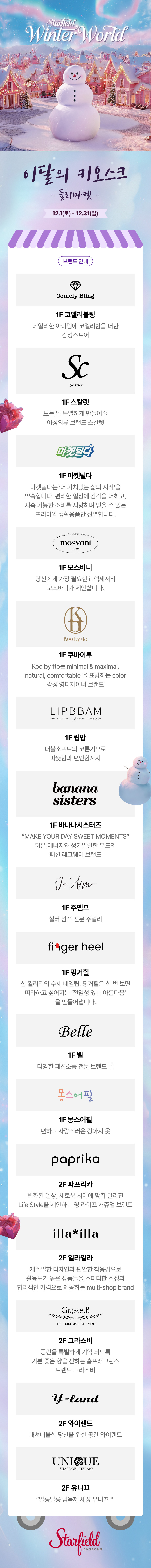 Starfield winter world 이달의 키오스크 플리마켓 12.1(토) ~ 12.31(일) 브랜드 안내 1F 코멜리블링 데일리한 아이템에 코멜리함을 더한 감성스토어 1F 스칼렛 모든 날 특별하게 만들어줄 여성의류 브랜드 스칼렛 1F 마켓틸다 마켓틸다는 '더 가치있는 삶의 시작'을 약속합니다. 편리한 일상에 감각을 더하고, 지속 가능한 소비를 지향하며 믿을 수 있는 프리미엄 생활용품만 선별합니다. 1F 모스바니 당신에게 가장 필요한 IT 액세서리 모스바니가 제안합니다. 1F 쿠바이투 Koo by tto는 minimal&maxmimal, natural, comfortable을 표방하는 color 감성 영디자이너 브랜드 1F 립밥 더블소프트의 코튼기모로 따뜻함과 편안함까지 1F 바나나시스터즈 "MAKE YOUR DAY SWEET MOMENTS" 맑은 에너지와 생기발랄한 무드의 패션 레그웨어 브랜드 1F 주엠므 실버 원석 전문 주얼리 1F 핑거힐 샵 퀄리티의 수제 네일팁, 핑거힐은 한 번 보면 따라하고 싶어지는 '전염성 있는 아름다움'을 만들어냅니다. 1F 벨 다양한 패션 소품 전문 브랜드 벨 1F 몽스어필 편하고 사랑스러운 강아지 옷 2F 파프리카 변화된 일상, 새로운 시대에 맞춰 달라진 LIfe Style을 제안하는 영 라이프 캐쥬얼 브랜드 2F 일라일라 캐주얼한 디자인과 편안한 착용감으로 활용도가 높은 상품들을 스피디한 소싱과 합리적인 가격으로 제공하는 multi-shop brand 2F 그라스비  공간을 특별하게 기억 되도록 기분 좋은 향을 전하는 홈프래그런스 브랜드 그라스비 2F 와이랜드 패셔너블한 당신을 위한 공간 와이랜드 2F 유니끄 "알롱달롱 입욕제 세상 유니끄"