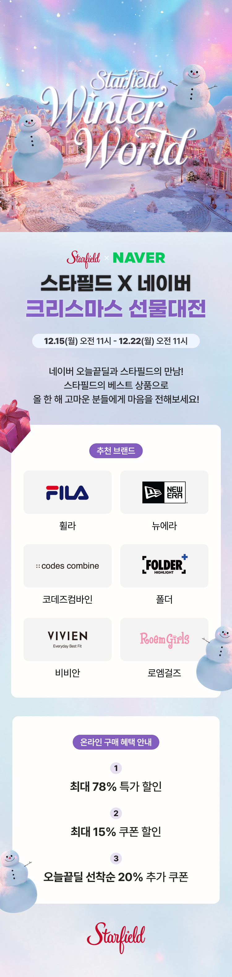 Starfield winter world starfiel x  naver 스타필드 x 네이버 크리스마스 선물대전 12.15(월) 오전 11시~ 12.22(월) 오전 11시 네이버 오늘끝딜과 스타필드의 만남 스타필드의 베스트 상품으로 올 한 해 고마운 분들에게 마음을 전해보세요! 추천 브랜드 휠라 뉴에라 코데즈컴바인 폴더 비비안 로엠걸즈 온라인 구매 혜택 안내 1. 최대 78% 특가 할인 2. 최대 15% 쿠폰 할인 3. 오늘끝딜 선착순 20% 추가 쿠폰