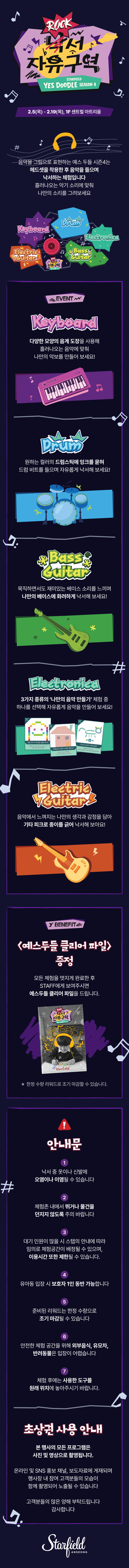 낙서 자유구역 STARFIELD YES DOODLE season4  2 5(목) - 2.19(목), 1F 센트럴 아트리움 음악을 그림으로 표현하는 예스 두들 시즌4는 헤드셋을 착용한 후 음악을 들으며 낙서하는 체험입니다 흘러나오는 악기 소리에 맞춰 나만의 소리를 그려보세요 KEYBOARD 다양한 모양의 음계 도장을 사용해 흘러나오는 음악에 맞춰 나만의 악보를 만들어 보세요! DRUM 원하는 컬러의 드럼스틱에 잉크를 묻혀 드럼 비트를 들으며 자유롭게 낙서해 보세요! BASS GUITAR 묵직하면서도 재미있는 베이스 소리를 느끼며 나만의 베이스에 화려하게 낙서해 보세요! ELECTRONICA 3가지  종류의 '나만의 음악 만들기' 체험 중 하나를 선택해 자유롭게 음악을 만들어 보세요! ELECTRIC 음악에서 느껴지는 나만의 생각과 감정을 담아 기타 피크로 종이를 긁어 낙서해 보아요! BENEFIT 예스두들 클리어 파일 증정 모든 체험을 멋지게 완료한 후 STAFF에게 보여주시면 예스두들 클리어 파일을 드립니다. *한정 수량 리워드로 조기 마감할 수 있습니다. 안내문 1. 낙서 중 옷이나 신발에 오염이나 이염될 수 있습니다 2. 체험존 내에서 뛰거나 물건을 던지지 않도록 주의 바랍니다 3. 대기 인원이 많을 시 스탭의 안내에 따라 임의로 체험공간이 배정될 수 있으며, 이용시간 또한 제한될 수 있습니다. 4.유아동 입장 시 보호자 1인 동반 가능합니다 5. 준비된 리워드는 한정 수량으로 조기 마감될 수 있습니다 6. 안전한 체험 공간을 위해 외부음식, 유모차, 반려동물은 입장이 어렵습니다 7.체험 후에는 사용한 도구를 원래 위치에 놓아주시기 바랍니다. 초상권 사용 안내 본 행사의 모든 프로그램은 사진 및 영상으로 촬영됩니다. 온라인 및 SNS 홍보 채널, 보도자료에 게재되며 행사장 내 참여 고객분들의 모습이 함께 촬영되어 노출될 수 있습니다 고객분들의 많은 양해 부탁드립니다 감사합니다