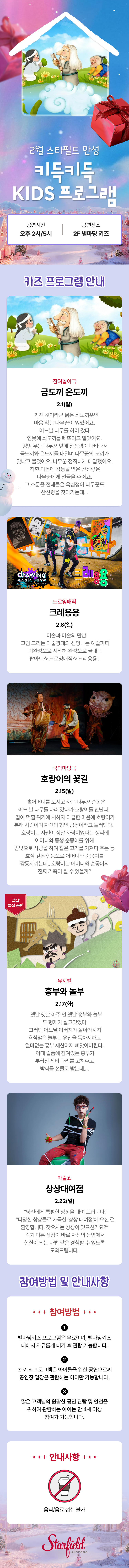 2월 스타필드 안성 키득키득 KIDS 프로그램 공연시간 오후 2시/5시 공연장소 2F 별마당키즈 키즈 프로그램 안내 참여놀이극 금도끼 은도끼 2.1(일)     가진 것이라곤 낡은 쇠도끼뿐인 마음 착한 나무꾼이 있었어요. 어느날 나무를 하러 갔다 연못에 쇠도끼를 빠뜨리고 말았어요.  엉엉 우는 나무꾼 앞에 산신령이 나타나서 금도끼와 은도끼를 내밀며 나무꾼의 도끼가 맞냐고 물었어요. 나무꾼 정직하게 대답했어요.  착한 마음에 감동을 받은 산신령은 나무꾼에게 선물을 주어요. 그 소문을 전해들은 욕심쟁이 나무꾼도 산신령을 찾아가는데... 드로잉매직 크레용용 2.8(일)    미술과 마술의 만남  그림 그리는 마술광대의 신명나는 예술파티  미완성으로 시작해 완성으로 끝내는 팝아트쇼 드로잉매직쇼 크레용용 ! 국악마당극 호랑이의 꽃길 2.15(일)     홀어머니를 모시고 사는 나무꾼 순몽은 어느 날 나무를 하러 갔다가 호랑이를 만난다.   잡아 먹힐 위기에 처하자 다급한 마음에 호랑이가 본래 사람이며 자신의 형인 금몽이라고 둘러댄다.   호랑이는 자신이 정말 사람이었다는 생각에 어머니와 동생 순몽이를 위해 밤낮으로 사냥을 하여 잡은 고기를 가져다 주는 등 효심 깊은 행동으로 어머니와 순몽이를 감동시키는데.. 호랑이는 어머니와 순몽이의 진짜 가족이 될 수 있을까? 뮤지컬 흥부와 놀부 2.17(화)    옛날 옛날 아주 먼 옛날 흥부와 놀부 두 형제가 살고있었다  그러던 어느날 아버지가 돌아가시자 욕심많은 놀부는 유산을 독차지하고 얼마없는 흥부 재산마저 빼앗아버린다.  이때 슬픔에 잠겨있는 흥부가 부러진 제비 다리를 고쳐주고 박씨를 선물로 받는데.... 마술쇼 상상대여점 2.22(일)    “당신에게 특별한 상상을 대여 드립니다.”   “다양한 상상들로 가득한 ‘상상 대여점’에 오신 걸 환영합니다. 찾으시는 상상이 있으신가요?”  각기 다른 상상이 바로 자신의 눈앞에서 현실이 되는 마법 같은 경험할 수 있도록 도와드립니다. 참여방법 및 안내사항 참여방법 별마당키즈 프로그램은 무료이며, 별마당키즈 내에서 자유롭게 대기 후 관람 가능합니다. 본 키즈 프로그램은 아이들을 위한 공연으로써 공연장 입장은 관람하는 아이만 가능합니다. 많은 고객님의 원활한 공연 관람 및 안전을 위하여 관람하는 아이는 만 4세 이상 참여가 가능합니다. 안내사항 음식/음료 섭취 불가   