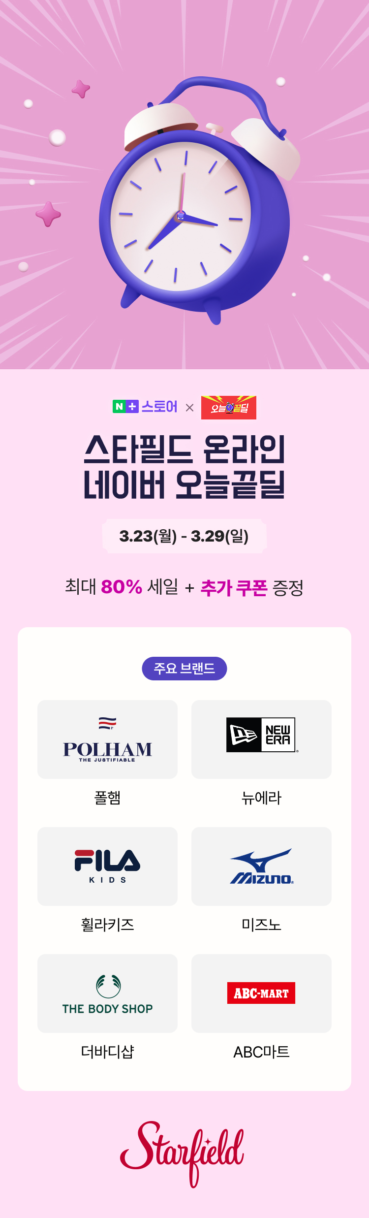 N 스토어 X 오늘끝딜 스타필드 온라인 네이버 오늘끝딜 3.23(월) - 3.29(일) 최대 80% 세일 + 추가 쿠폰 증정 주요 브랜드 폴햄(POLHAM), 뉴에라(NEW ERA), 휠라키즈(FILA KIDS), 미즈노(MIZUNO), 더바디샵(THE BODY SHOP), ABC마트(ABC-MART) Starfield