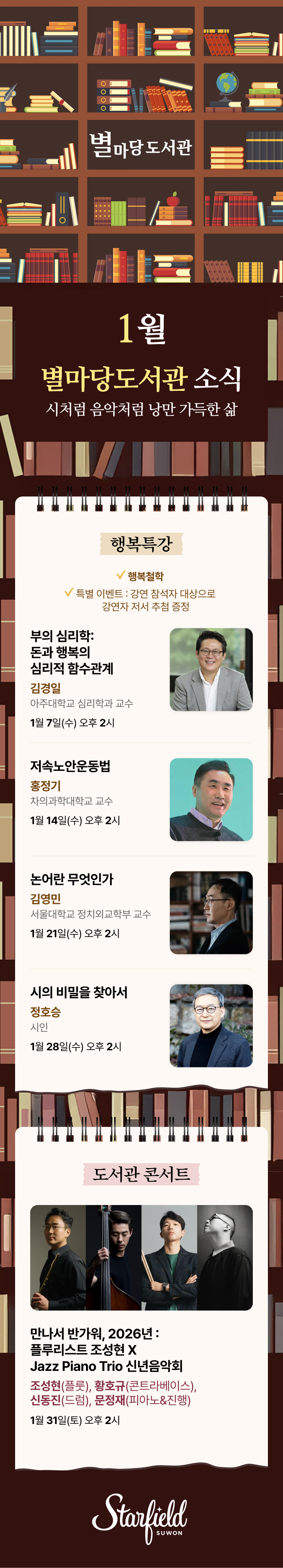 별마당 도서관 1월 별마당도서관 소식 시처럼 음악처럼 낭만 가득한 삶 행복특강 행복철학 특별 이벤트 : 강연 참석자 대상으로 강연자 저서 추첨 증정 부의 심리학 : 돈과 행복의 심리적 함수관계 김경일 아주대학교 심리학과 교수 1월 7일(수) 오후 2시 저속노안운동법 홍정기 차의과대학교 교수 1월 14일(수) 오후 2시 논어란 무엇인가 김영민 서울대학교 정치외교학부 교수 1월 21일(수) 오후 2시 시의 비밀을 찾아서 정호승 시인 1월 28일(수) 오후 2시 도서관 콘서트 1월 31일(토) 오후 2시 COMING SOON